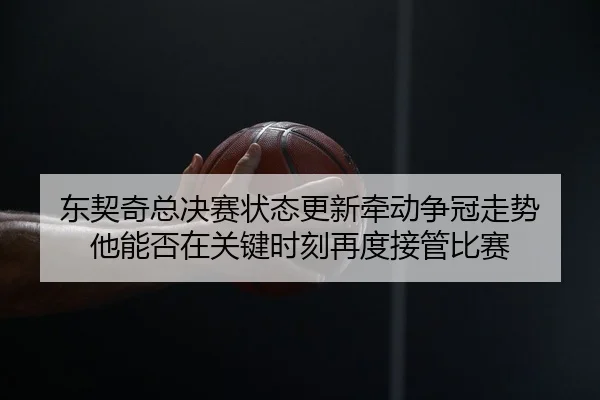 东契奇总决赛状态更新牵动争冠走势 他能否在关键时刻再度接管比赛