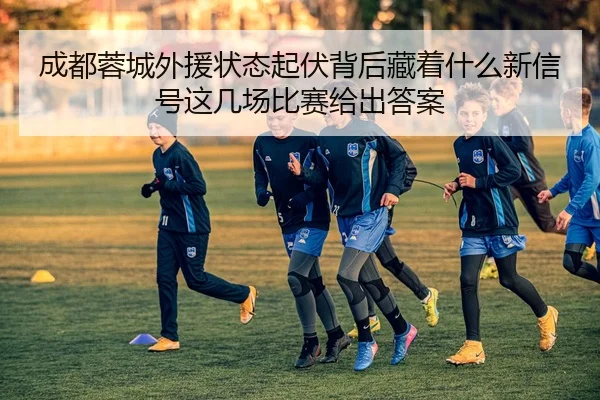 成都蓉城外援状态起伏背后藏着什么新信号这几场比赛给出答案